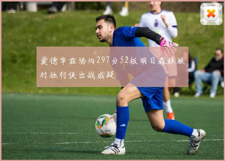 爱德华兹场均297分52板明日森林狼对独行侠出战成疑