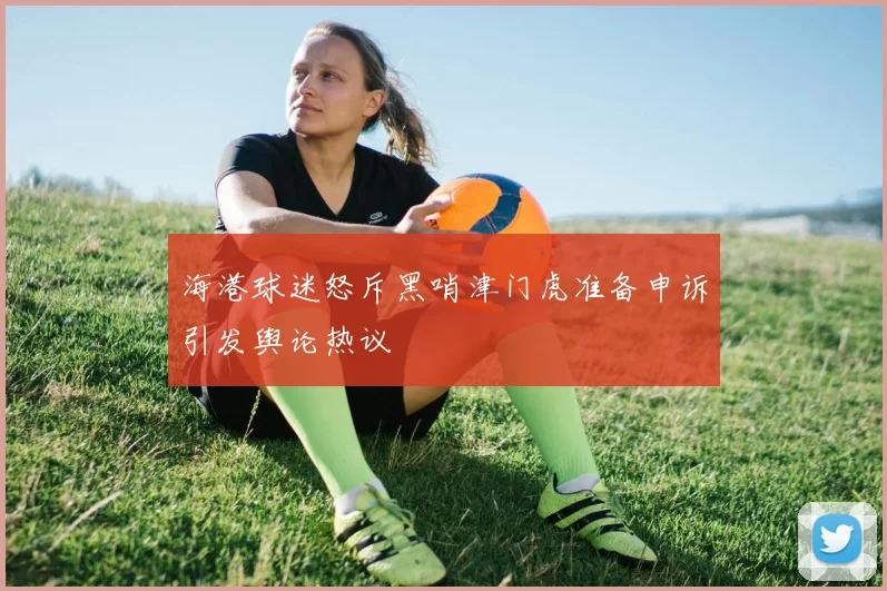 海港球迷怒斥黑哨津门虎准备申诉引发舆论热议