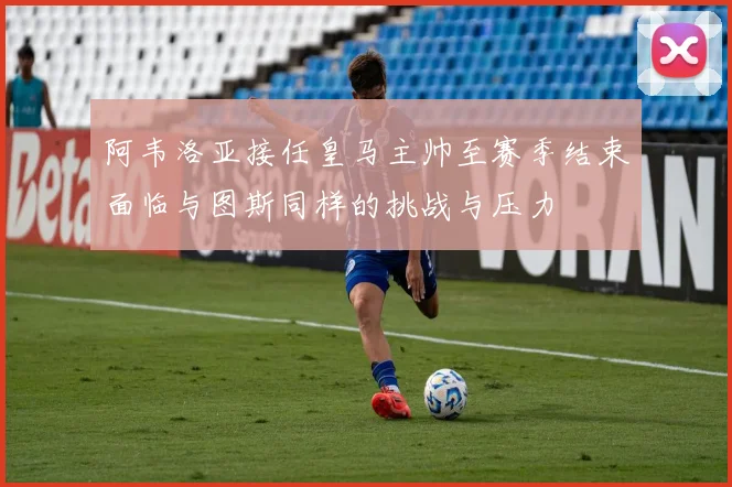 阿韦洛亚接任皇马主帅至赛季结束面临与图斯同样的挑战与压力