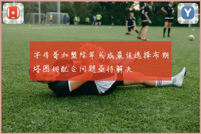 字母哥加盟绿军或成最佳选择布朗塔图姆配合问题亟待解决