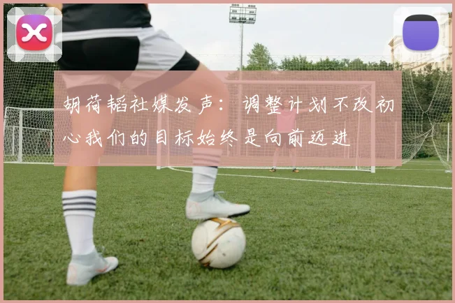 胡荷韬社媒发声：调整计划不改初心我们的目标始终是向前迈进