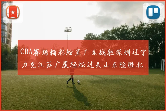CBA赛场精彩纷呈广东战胜深圳辽宁力克江苏广厦轻松过关山东险胜北京