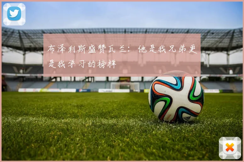 布泽利斯盛赞瓦兰：他是我兄弟更是我学习的榜样
