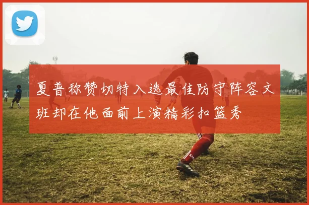 夏普称赞切特入选最佳防守阵容文班却在他面前上演精彩扣篮秀