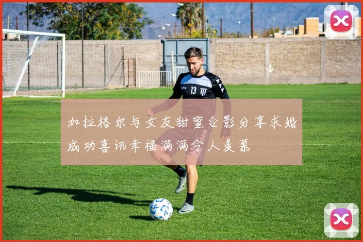 加拉格尔与女友甜蜜合影分享求婚成功喜讯幸福满满令人羡慕