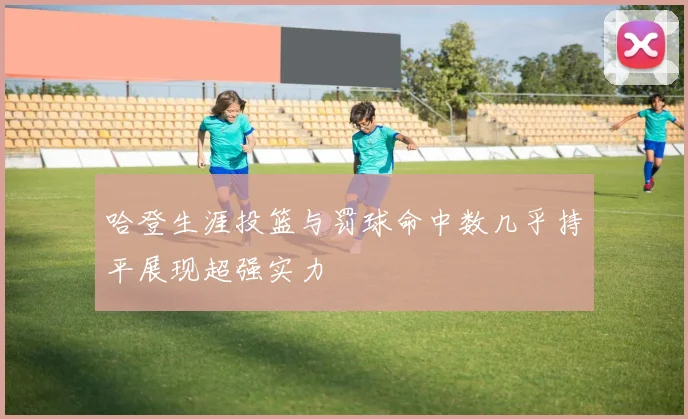 哈登生涯投篮与罚球命中数几乎持平展现超强实力