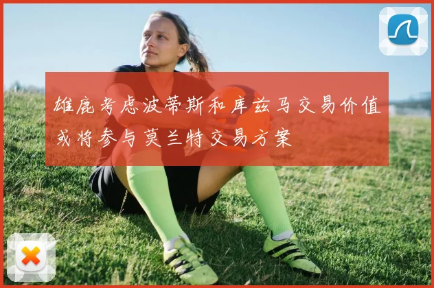 雄鹿考虑波蒂斯和库兹马交易价值或将参与莫兰特交易方案