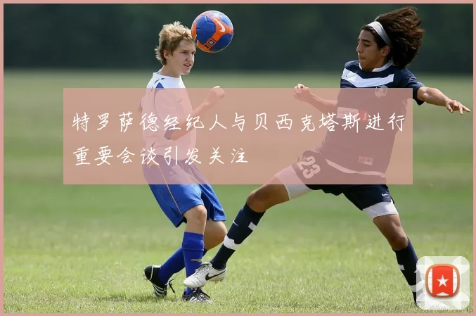 特罗萨德经纪人与贝西克塔斯进行重要会谈引发关注