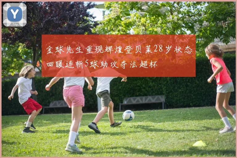 金球先生重现辉煌登贝莱28岁状态回暖连斩5球助攻夺法超杯