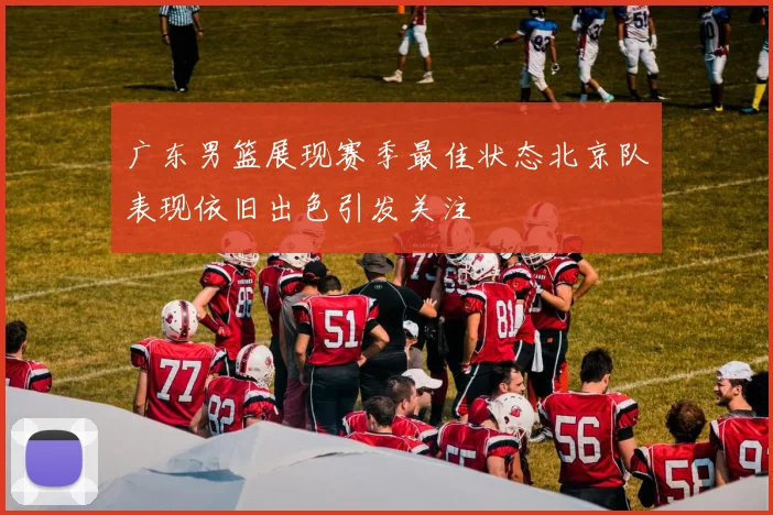 广东男篮展现赛季最佳状态北京队表现依旧出色引发关注