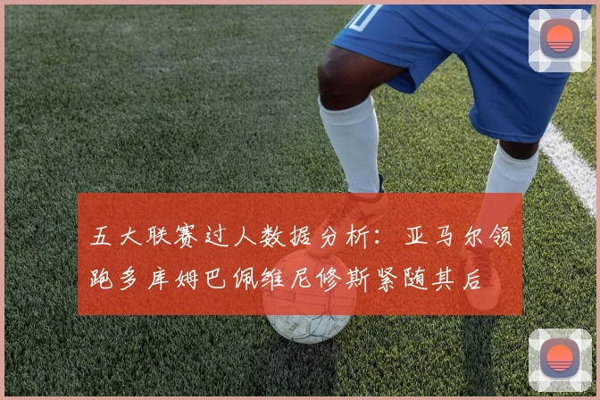 五大联赛过人数据分析：亚马尔领跑多库姆巴佩维尼修斯紧随其后