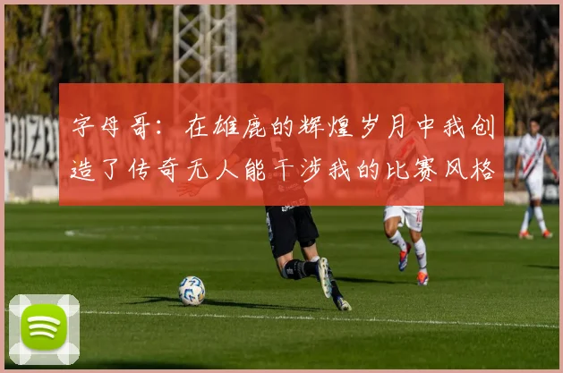 字母哥：在雄鹿的辉煌岁月中我创造了传奇无人能干涉我的比赛风格