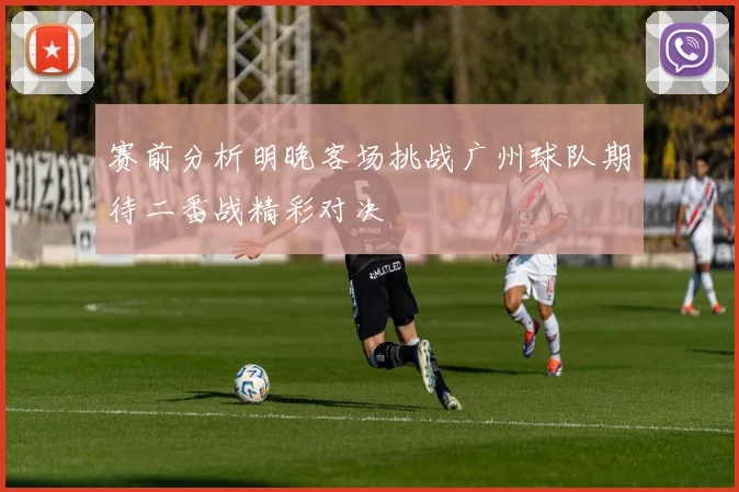 赛前分析明晚客场挑战广州球队期待二番战精彩对决