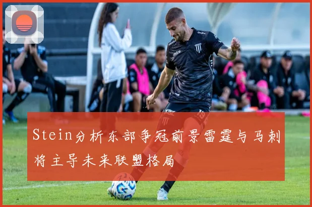 Stein分析东部争冠前景雷霆与马刺将主导未来联盟格局