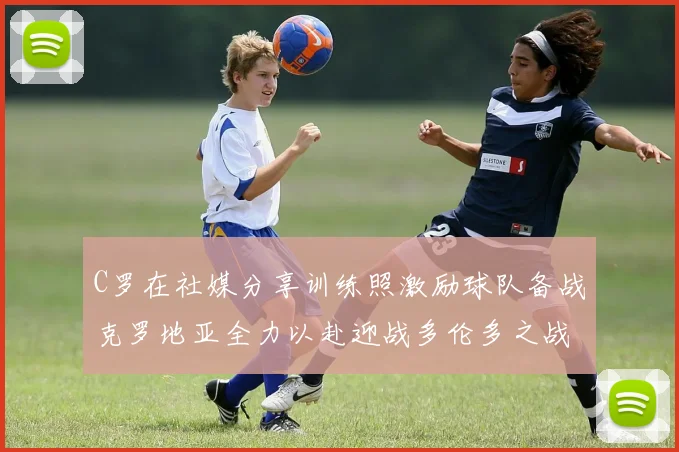 C罗在社媒分享训练照激励球队备战克罗地亚全力以赴迎战多伦多之战