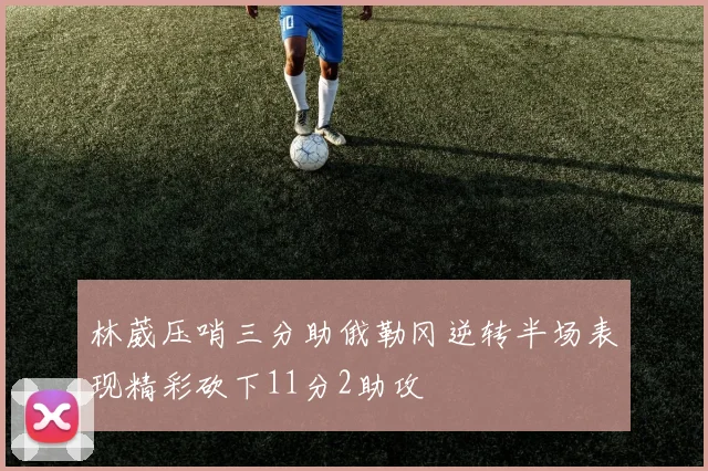林葳压哨三分助俄勒冈逆转半场表现精彩砍下11分2助攻