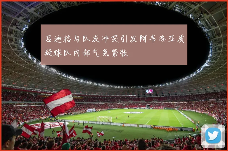 吕迪格与队友冲突引发阿韦洛亚质疑球队内部气氛紧张
