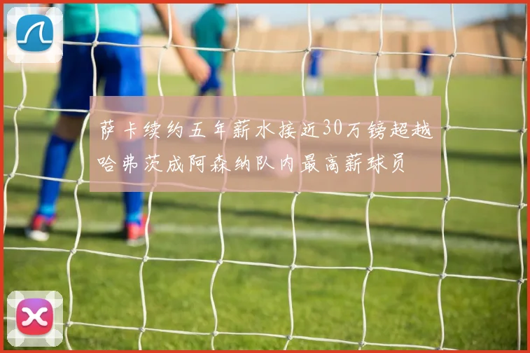 萨卡续约五年薪水接近30万镑超越哈弗茨成阿森纳队内最高薪球员